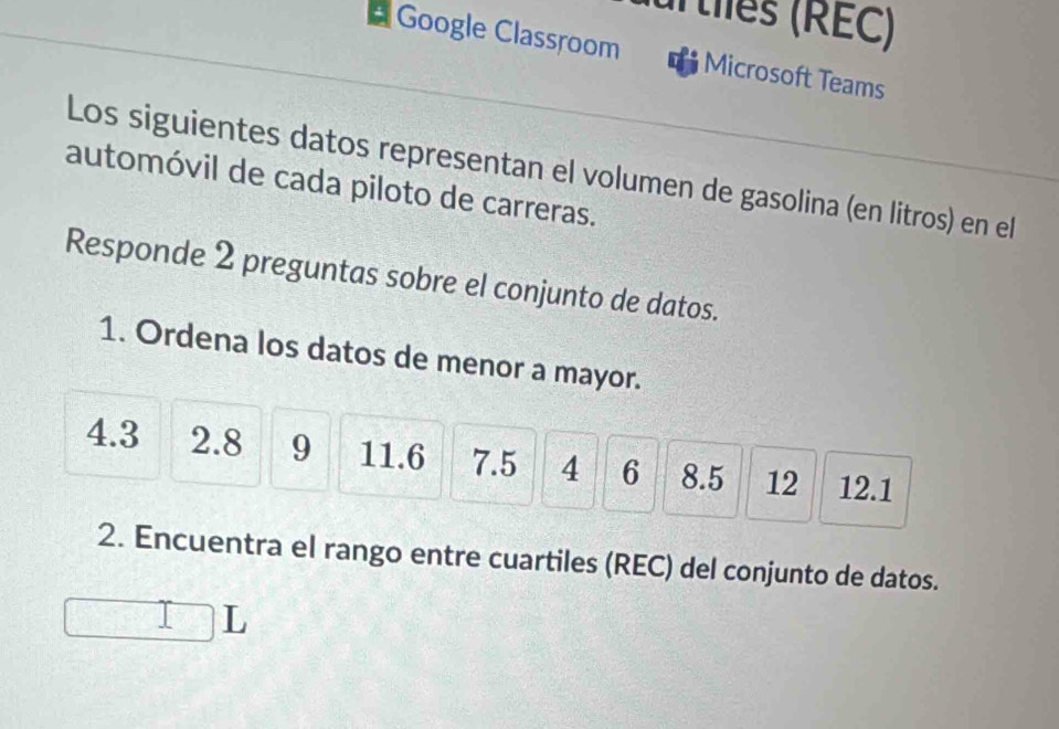 ur tlles (RÉC) 
# Google Classroom Microsoft Teams 
Los siguientes datos representan el volumen de gasolina (en litros) en el 
automóvil de cada piloto de carreras. 
Responde 2 preguntas sobre el conjunto de datos. 
1. Ordena los datos de menor a mayor.
4.3 2.8 9 11.6 7.5 4 6 8.5 12 12.1
2. Encuentra el rango entre cuartiles (REC) del conjunto de datos. 
L