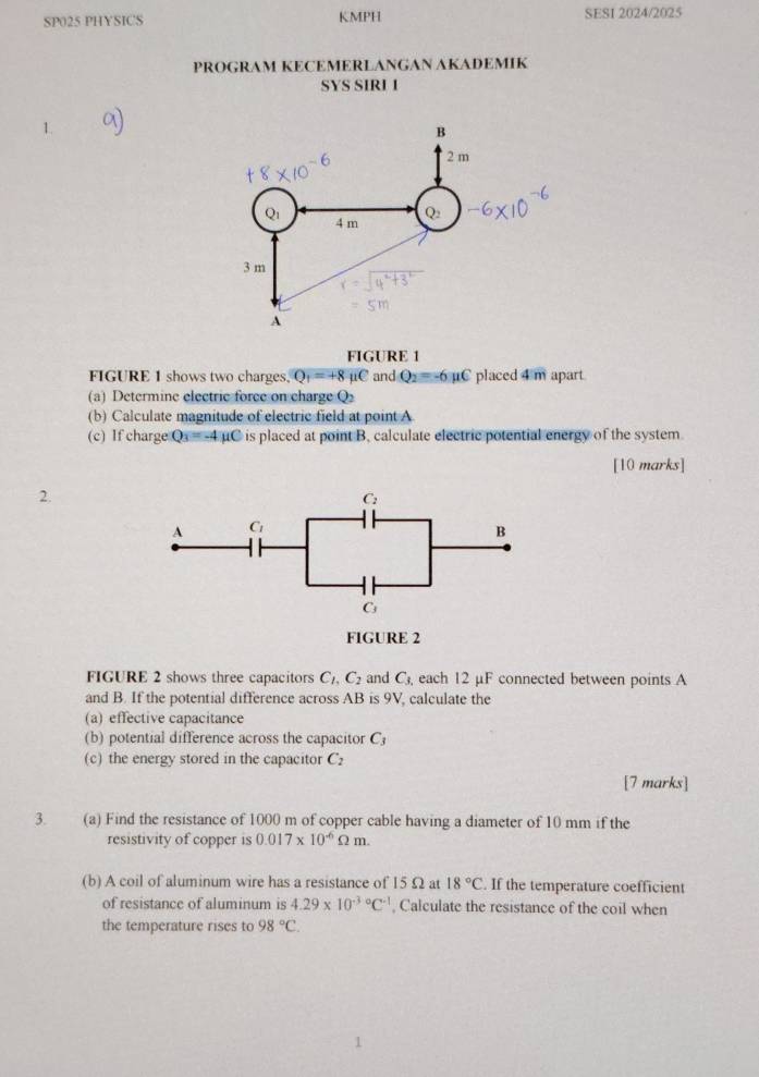 SP025 PHYSICS KMPH SESI 2024/2025
PROGRAM KECEMERLANGAN AKADEMIK
SYS SIRI 1
1.
FIGURE 1
FIGURE 1 shows two charges. Q_1=+8 mu C and Q_2=-6mu C placed 4m apart
(a) Determine electric force on charge Q
(b) Calculate magnitude of electric field at point A
(c) If charge Q_3=-4mu C is placed at point B, calculate electric potential energy of the system
[10 marks]
2.
FIGURE 2
FIGURE 2 shows three capacitors C_1,C_2 and C_3, each 12 μF connected between points A
and B. If the potential difference across AB is OI , calculate the
(a) effective capacitance
(b) potential difference across the capacitor C
(c) the energy stored in the capacitor C_2
[7 marks]
3. (a) Find the resistance of 1000 m of copper cable having a diameter of 10 mm if the
resistivity of copper is 0.017* 10^(-6)Omega m.
(b) A coil of aluminum wire has a resistance of 15Ω at 18°C. If the temperature coefficient
of resistance of aluminum is 4.29* 10^((-3)°C^-1) , Calculate the resistance of the coil when
the temperature rises to 98°C.