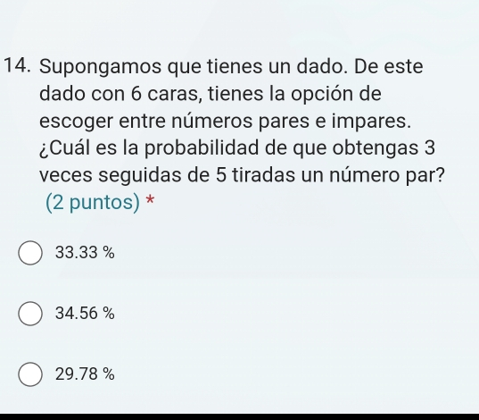 Supongamos que tienes un dado. De este
dado con 6 caras, tienes la opción de
escoger entre números pares e impares.
¿Cuál es la probabilidad de que obtengas 3
veces seguidas de 5 tiradas un número par?
(2 puntos) *
33.33 %
34.56 %
29.78 %