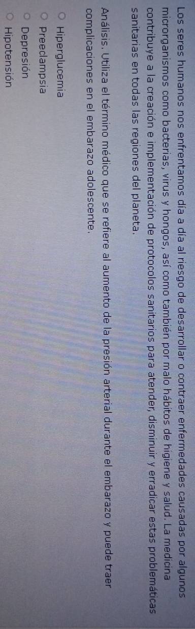 Los seres humanos nos enfrentamos día a día al riesgo de desarrollar o contraer enfermedades causadas por algunos
microrganismos como bacterias, virus y hongos, así como también por malo hábitos de higiene y salud. La medicina
contribuye a la creación e implementación de protocolos sanitarios para atender, disminuir y erradicar estas problemáticas
sanitarias en todas las regiones del planeta.
Análisis. Utiliza el término médico que se refiere al aumento de la presión arterial durante el embarazo y puede traer
complicaciones en el embarazo adolescente.
Hiperglucemia
Preecampsia
Depresión
Hipotensión