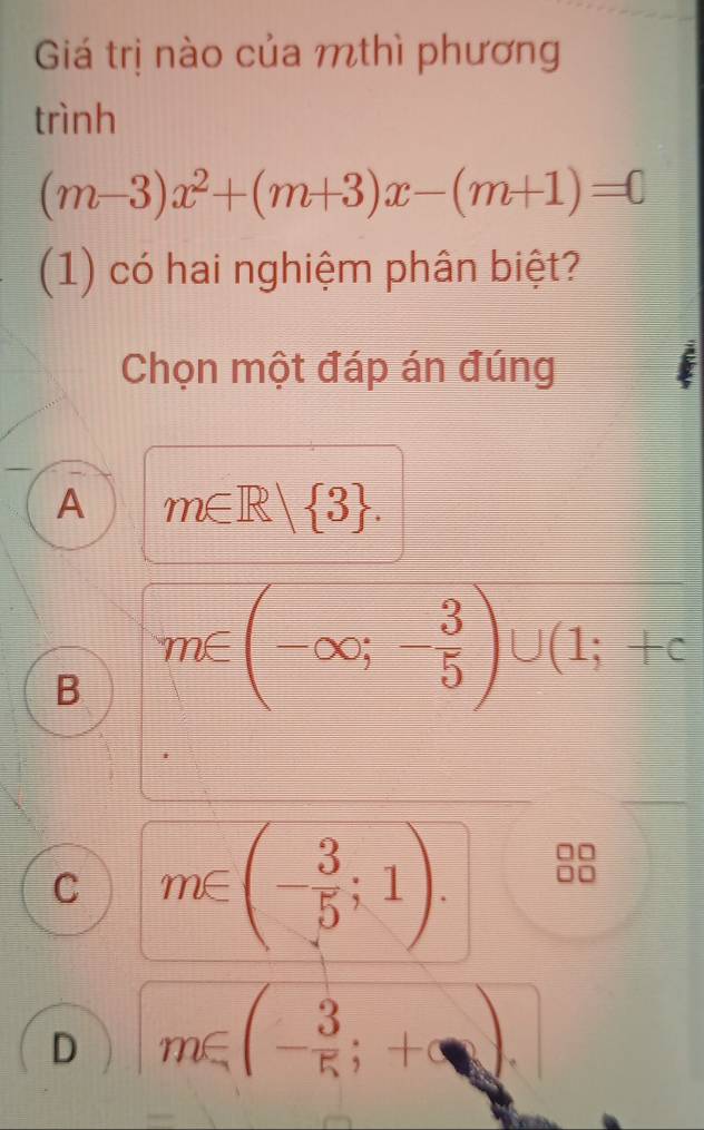 Giá trị nào của mthì phương
trình
(m-3)x^2+(m+3)x-(m+1)=0
(1) có hai nghiệm phân biệt?
Chọn một đáp án đúng
A m∈ R| 3.
B m∈ (-∈fty ;- 3/5 )∪ (1;+c
C m∈ (- 3/5 ;1).
D m∈ (- 3/5 ;+∈fty ).