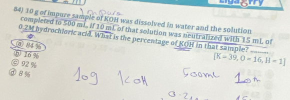 10 g of impure sample of KOH was dissolved in water and the solution
completed to 500 mL, if 10 mL of that solution was neutralized with 15 mL of
0.2M hydrochloric acid. What is the percentage of KOH in that sample? ...........
ⓐ84 %
b 16 %
© 92%
[K=39, O=16, H=1]
ⓓ 8%