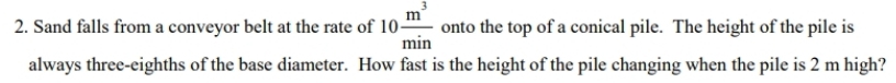 Sand falls from a conveyor belt at the rate of 10 m^3/min  onto the top of a conical pile. The height of the pile is 
always three-eighths of the base diameter. How fast is the height of the pile changing when the pile is 2 m high?