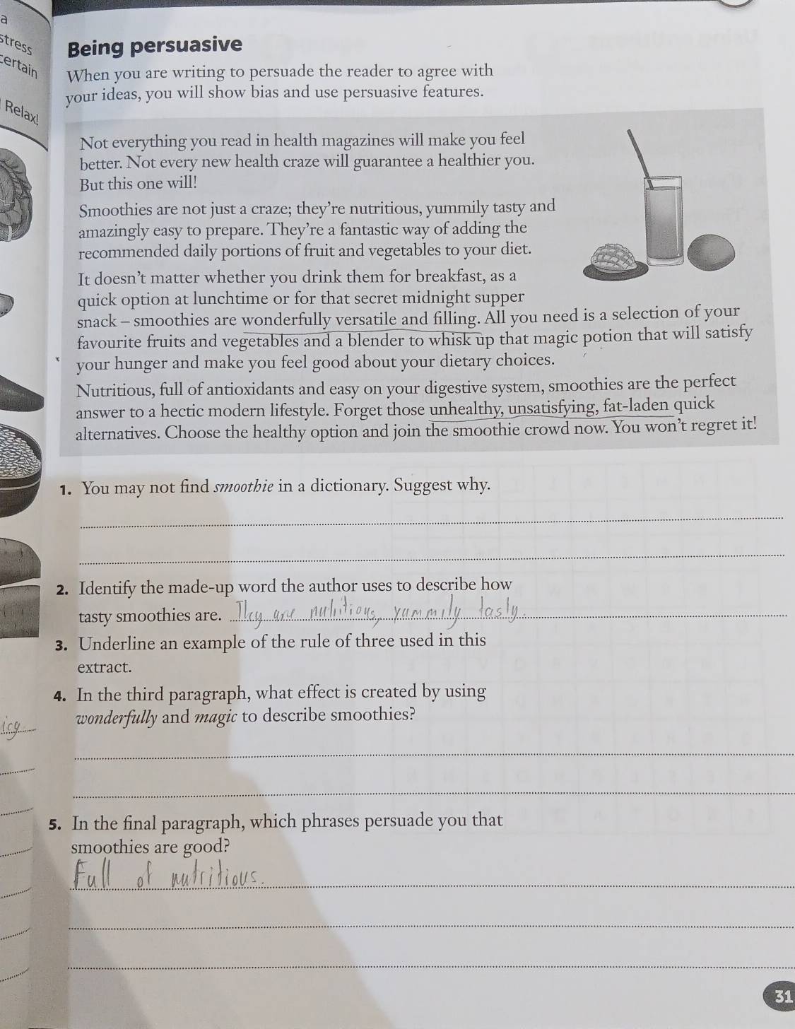 a 
tress Being persuasive 
certain When you are writing to persuade the reader to agree with 
your ideas, you will show bias and use persuasive features. 
Relax 
Not everything you read in health magazines will make you feel 
better. Not every new health craze will guarantee a healthier you. 
But this one will! 
Smoothies are not just a craze; they’re nutritious, yummily tasty and 
amazingly easy to prepare. They’re a fantastic way of adding the 
recommended daily portions of fruit and vegetables to your diet. 
It doesn’t matter whether you drink them for breakfast, as a 
quick option at lunchtime or for that secret midnight supper 
snack - smoothies are wonderfully versatile and filling. All you need is a selection of your 
favourite fruits and vegetables and a blender to whisk up that magic potion that will satisfy 
your hunger and make you feel good about your dietary choices. 
Nutritious, full of antioxidants and easy on your digestive system, smoothies are the perfect 
answer to a hectic modern lifestyle. Forget those unhealthy, unsatisfying, fat-laden quick 
alternatives. Choose the healthy option and join the smoothie crowd now. You won’t regret it! 
1. You may not find smoothie in a dictionary. Suggest why. 
_ 
_ 
2. Identify the made-up word the author uses to describe how 
tasty smoothies are._ 
3. Underline an example of the rule of three used in this 
extract. 
4. In the third paragraph, what effect is created by using 
_ 
wonderfully and magic to describe smoothies? 
_ 
_ 
_ 
_ 
5. In the final paragraph, which phrases persuade you that 
_ 
smoothies are good? 
_ 
_ 
_ 
_ 
_ 
_ 
31