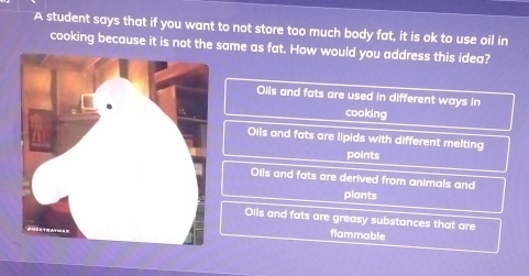 A student says that if you want to not store too much body fat, it is ok to use oil in
cooking because it is not the same as fat. How would you address this idea?
Oils and fats are used in different ways in
cooking
Oils and fats are lipids with different melting
points
Oils and fats are derived from animals and
plants
Oils and fats are greasy substances that are
flammable