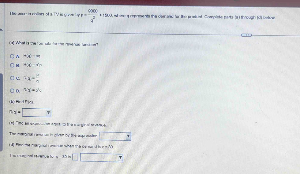The price in dollars of a TV is given by p= 9000/q^2 +1500 , where q represents the demand for the product. Complete parts (a) through (d) below.
(a) What is the formula for the revenue function?
A. R(q)=pq
B. R(q)=p'p
C. R(q)= p/q 
D. R(q)=p'q
(b) Find R(q).
R(q)=□
(c) Find an expression equal to the marginal revenue.
The marginal revenue is given by the expression
(d) Find the marginal revenue when the demand is q=30. 
The marginal revenue for q=30 11