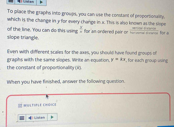 Listen
To place the graphs into groups, you can use the constant of proportionality,
which is the change in y for every change in x. This is also known as the slope
vertical distance
of the line. You can do this using  y/x  for an ordered pair or horizontal distance for a
slope triangle.
Even with different scales for the axes, you should have found groups of
graphs with the same slopes. Write an equation, y=kx , for each group using
the constant of proportionality (k).
When you have finished, answer the following question.
8 mULtIpLe choice
Listen