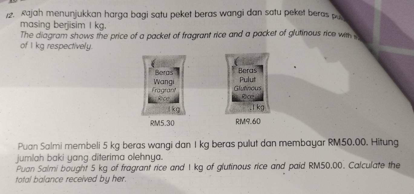 Rajah menunjukkan harga bagi satu peket beras wangi dan satu peket beras pul 
masing berjisim I kg. 
The diagram shows the price of a packet of fragrant rice and a packet of glutinous rice with i 
of I kg respectively. 
Beras Beras 
Wangi Pulut 
Fragrant Glutinous 
Rice Rice
l kg . 1 kg
RM5.30 RM9.60
Puan Salmi membeli 5 kg beras wangi dan I kg beras pulut dan membayar RM50.00. Hitung 
jumlah baki yang diterima olehnya. 
Puan Salmi bought 5 kg of fragrant rice and I kg of glutinous rice and paid RM50.00. Calculate the 
total balance received by her.