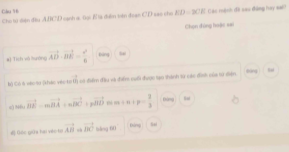 Cho tứ diện đều ABCD cạnh α. Gọi E là điểm trên đoạn CD sao cho ED=2CE Các mệnh đề sau đúng hay sai?
Chọn đúng hoặc sai
a) Tích vô hướng vector AD· vector BE= a^2/6 . Đùng Sai
b) Có 6 véc-tơ (khác véc-tơ 0) có điểm đầu và điểm cuối được tạo thành từ các đỉnh của tứ điện. páng Sai
c) Nếu vector BE=mvector BA+nvector BC+pvector BD thì m+n+p= 2/3  pàng Sai
d) Góc giữa hai véc tơ vector AB yà vector BC bāng 60 Đảng Sai