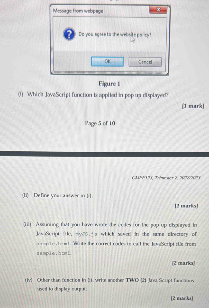 Message from webpage 
2 Do you agree to the website policy? 
OK Cancel 
Figure 1 
(i) Which JavaScript function is applied in pop up displayed? 
[1 mark] 
Page 5 of 10 
CMPF123, Trimester 2, 2022/2023 
(ii) Define your answer in (i). 
[2 marks] 
(iii) Assuming that you have wrote the codes for the pop up displayed in 
JavaScript file, myJS.js which saved in the same directory of 
samp1e . htm1. Write the correct codes to call the JavaScript file from 
sample.html. 
[2 marks] 
(iv) Other than function in (i), write another TWO (2) Java Script functions 
used to display output. 
[2 marks]