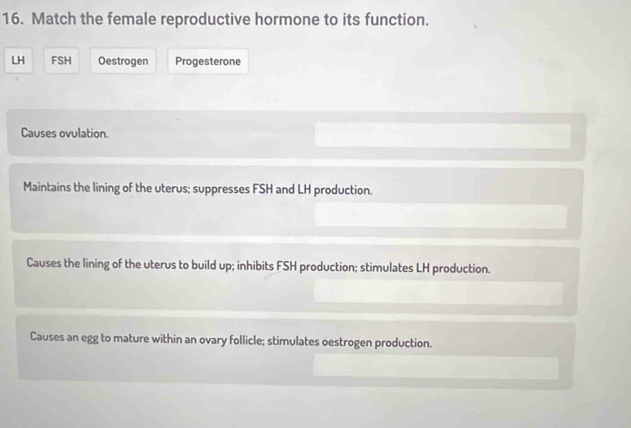 Match the female reproductive hormone to its function.
LH FSH Oestrogen Progesterone
Causes ovulation.
Maintains the lining of the uterus; suppresses FSH and LH production.
Causes the lining of the uterus to build up; inhibits FSH production; stimulates LH production.
Causes an egg to mature within an ovary follicle; stimulates oestrogen production.