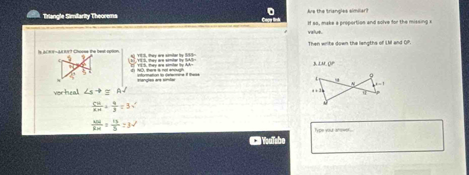 Triangle Similarity Theorems Are the triangles similar?
If so, make a proportion and solve for the missing x
value.
Is ACNN-ΔKRN? Choose the best option. Then write down the lengths of LM and QP.
a) YES, they are similar by SSS-
b) YES, they are similar by YES, they are similar by AA- LM.QP
3.
d) NO, there is not enough information to determine if these 
triangles are similar 
Type your answer.
# YouTube
