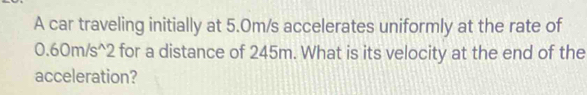 A car traveling initially at 5.0m/s accelerates uniformly at the rate of
0.60m/s^(wedge)2 for a distance of 245m. What is its velocity at the end of the 
acceleration?