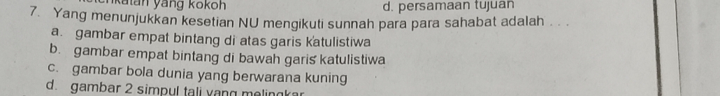 nkatan yáng kokoh d. persamaan tujuan
7. Yang menunjukkan kesetian NU mengikuti sunnah para para sahabat adalah . . .
a. gambar empat bintang di atas garis katulistiwa
b. gambar empat bintang di bawah garis katulistiwa
c. gambar bola dunia yang berwarana kuning
d. gambar 2 simpul tali vang melingkar