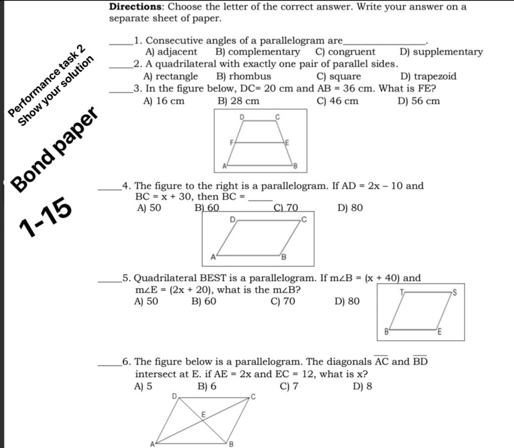 Directions: Choose the letter of the correct answer. Write your answer on a
separate sheet of paper.
_1. Consecutive angles of a parallelogram are_
.
A) rectangle B) rhombus C) square D) trapezoid
erformance task__
A) adjacent B) complementary C) congruent D) supplementary
how your solutie 2. A quadrilateral with exactly one pair of parallel sides.
3. In the figure below, DC=20cm and AB=36cm. What is FE?
A) 16 cm B) 28 cm C) 46 cm D) 56 cm
Bond pape_
_4. The figure to the right is a parallelogram. If AD=2x-10 and
BC=x+30 , then BC= _

1-15
A) 50 B) 60 C) 70 D) 80
_5. Quadrilateral BEST is a parallelogram. If m∠ B=(x_ +40) and
m∠ E=(2x+20) , what is the m∠ B ?
A) 50 B) 60 C) 70 D) 80
_6. The figure below is a parallelogram. The diagonals overline AC and overline BD
intersect at E. if AE=2x and EC=12 , what is x?
A) 5 B) 6 C) 7 D) 8