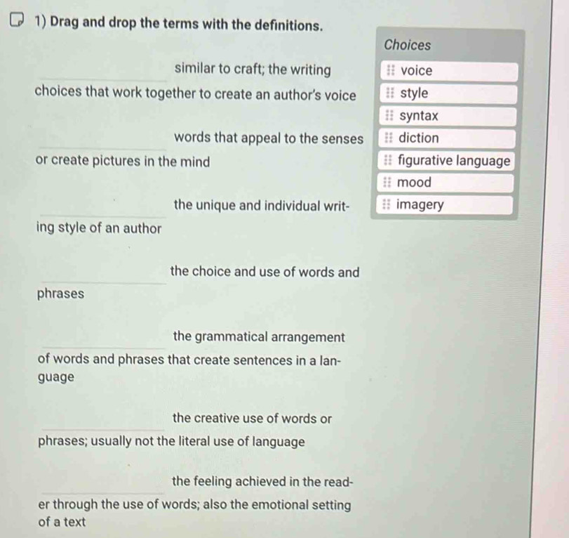 Drag and drop the terms with the definitions.
Choices
_similar to craft; the writing :: voice
choices that work together to create an author’s voice :I style
syntax
_
words that appeal to the senses diction
or create pictures in the mind ;; figurative language
mood
_
the unique and individual writ- #; imagery
ing style of an author
_
the choice and use of words and
phrases
_
the grammatical arrangement
of words and phrases that create sentences in a lan-
guage
_
the creative use of words or
phrases; usually not the literal use of language
_
the feeling achieved in the read-
er through the use of words; also the emotional setting
of a text