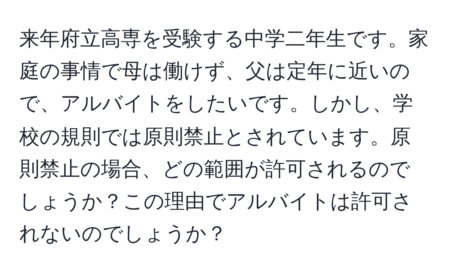 来年府立高専を受験する中学二年生です。家庭の事情で母は働けず、父は定年に近いので、アルバイトをしたいです。しかし、学校の規則では原則禁止とされています。原則禁止の場合、どの範囲が許可されるのでしょうか？この理由でアルバイトは許可されないのでしょうか？