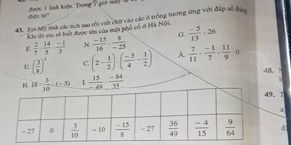 được 1 linh kiện. Trọng x giờ máy tụ
điện tử?
43. Em hay tính các tích sau rồi viết chữ vào các ô trồng tương ứng với đáp số đ
Khi đó em sẽ biết được tên của một phố cổ ở Hà Nội.
E  2/7 ·  14/5 ·  (-1)/3  N.  (-15)/16 ·  8/-25  G.  (-5)/13 · 26
U. ( 3/8 )^2 C. (2- 1/2 )· ( (-3)/4 - 1/2 ) A.  7/11 ·  (-1)/7 ·  11/9 · 0
48. 1
L  15/-49 ·  (-84)/35 
b
. T
a
d