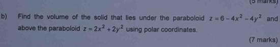 Find the volume of the solid that lies under the paraboloid z=6-4x^2-4y^2 and
above the paraboloid z=2x^2+2y^2 using polar coordinates.
(7 marks)