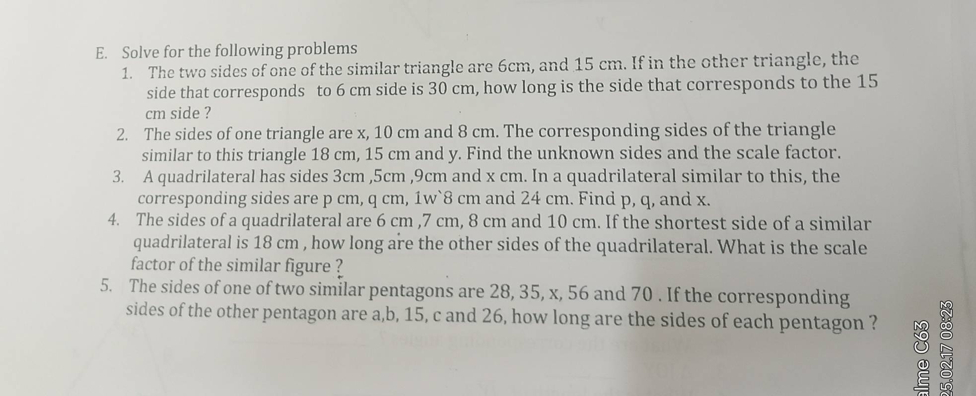 Solve for the following problems 
1. The two sides of one of the similar triangle are 6cm, and 15 cm. If in the other triangle, the 
side that corresponds to 6 cm side is 30 cm, how long is the side that corresponds to the 15
cm side ? 
2. The sides of one triangle are x, 10 cm and 8 cm. The corresponding sides of the triangle 
similar to this triangle 18 cm, 15 cm and y. Find the unknown sides and the scale factor. 
3. A quadrilateral has sides 3cm , 5cm , 9cm and x cm. In a quadrilateral similar to this, the 
corresponding sides are p cm, q cm, 1w` 8 cm and 24 cm. Find p, q, and x. 
4. The sides of a quadrilateral are 6 cm , 7 cm, 8 cm and 10 cm. If the shortest side of a similar 
quadrilateral is 18 cm , how long are the other sides of the quadrilateral. What is the scale 
factor of the similar figure ? 
5. The sides of one of two similar pentagons are 28, 35, x, 56 and 70. If the corresponding 
sides of the other pentagon are a, b, 15, c and 26, how long are the sides of each pentagon ?