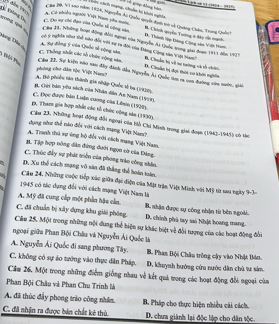 thể giới. Liệm Lịch sử 12 (2024 - 2025)
l0 về giúp đồng bào.
l0 chức cách mạng, chuẩn bị khởi nghĩa
Câu 20. Vì sao năm 1924, Nguyễn Ái Quốc quyết định trở về Quảng Châu, Trung Quốc,
D Đông D rong quá trì
5 đến 1917 A. Có nhiều người Việt Nam yêu nước. B. Chính quyền Tưởng ở đây rất mạnh.
C. Do sự chi đạo của Quốc tế cộng sản D. Thành lập Đảng Cộng sản Việt Nam.
Dảng Dân 
Câu 21. Những hoạt động đốii ngoại của Nguyễn Ái Quốc trong giai đoạn 1911 đến 1927
có ý nghĩa như thế nào đối với sự ra đời của Đảng Cộng sản Việt Nam''
A. Sự đồng ý của Quốc tế cộng sản. B. Chuẩn bị về tư tưởng và tổ chức.
Bội Phu
C. Thống nhất các tổ chức cộng sản. D. Chuẩn bị đợi thời cơ khởi nghĩa.
phóng cho dân tộc Việt Nam?
Câu 22. Sự kiện nào sau đây đánh dầu Nguyễn Ái Quốc tìm ra con đường cứu nước, giải
A. Bỏ phiếu tán thành gia nhập Quốc tế ba (1920).
B. Gửi bản yêu sách của Nhân dân An Nam (1919).
C. Đọc được bản Luận cương của Lênin (1920).
D. Tham gia hợp nhất các tổ chức cộng sản (1930).
Câu 23. Những hoạt động đối ngoại của Hồ Chí Minh trong giai đoạn (1942-1945) có tác
dụng như thế nào đối với cách mạng Việt Nam?
A. Tranh thủ sự ủng hộ đối với cách mạng Việt Nam.
B. Tập hợp nông dân đứng dưới ngọn cờ của Đảng.
C. Thúc đầy sự phát triển của phong trào công nhân.
m D. Xu thế cách mạng vô sản đã thắng thế hoàn toàn.
uớc
Câu 24. Những cuộc tiếp xúc giữa đại diện của Mặt trận Việt Minh với Mỹ từ sau ngày 9-3-
1945 có tác dụng đối với cách mạng Việt Nam là
A. Mỹ đã cung cấp một phần hậu cần. B. nhận được sự công nhận từ bên ngoài.
C. đã chuẩn bị xây dựng khu giải phóng. D. chính phủ tay sai Nhật hoang mang.
Câu 25. Một trong những nội dung thể hiện sự khác biệt về đối tượng của các hoạt động đối
ngoại giữa Phan Bội Châu và Nguyễn Ái Quốc là
A. Nguyễn Ái Quốc đi sang phương Tây. B. Phan Bội Châu trông cậy vào Nhật Bản.
C. không có sự ảo tưởng vào thực dân Pháp.  D. khuynh hướng cứu nước dân chủ tư sản.
Câu 26. Một trong những điểm giống nhau về kết quả trong các hoạt động đối ngoại của
Phan Bội Châu và Phan Chu Trinh là
A. đã thúc đầy phong trào công nhân.  B. Pháp cho thực hiện nhiều cải cách.
C. đã nhận ra được bản chất kẻ thù. D. chưa giành lại độc lập cho dân tộc.