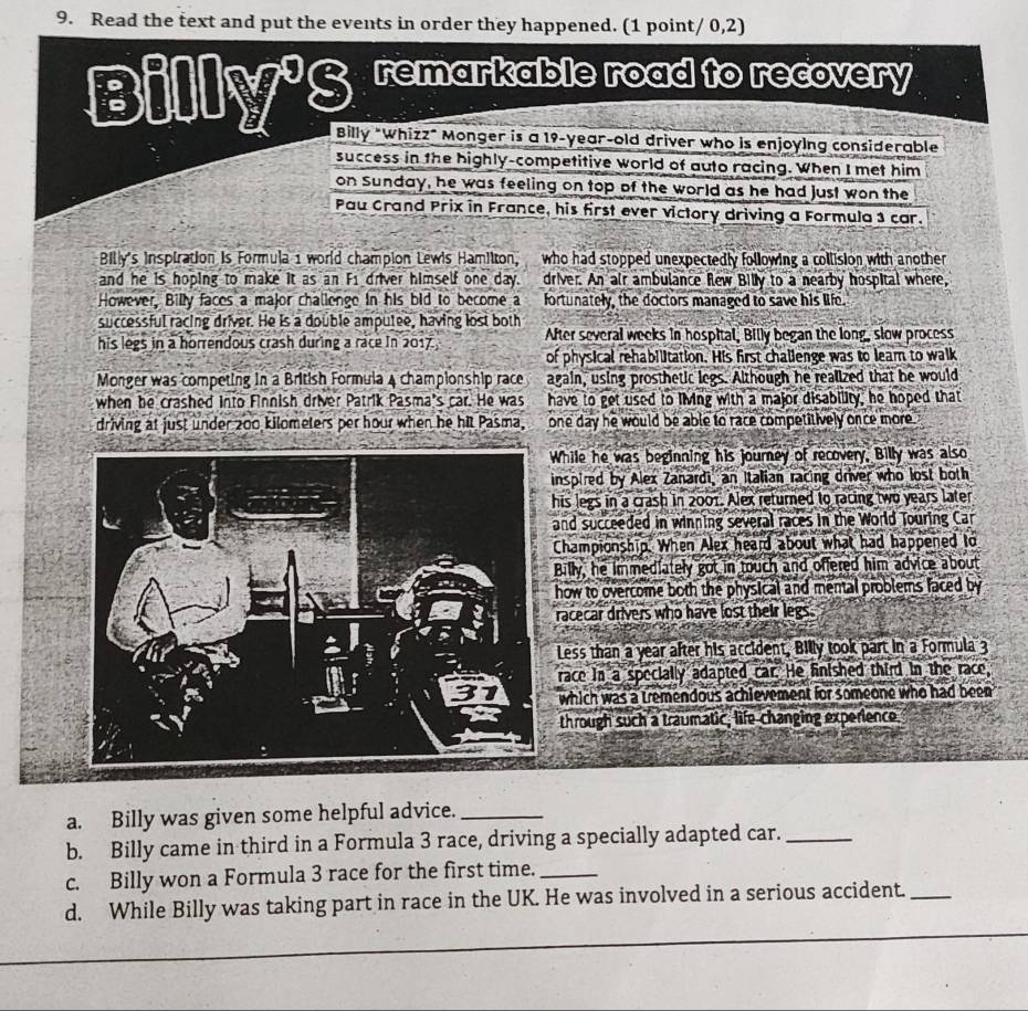 Read the text and put the events in order they happened. (1 point/ 0,2)
B = JLM^98 remarkable road to recovery
|
Billy "Whizz" Monger is a 19-year-old driver who is enjoying considerable
success in the bighly-competitive world of auto racing. When I met him
on Sunday, he was feeling on top of the world as he had just won the
Pau Crand Prix in France, his first ever victory driving a Formula 3 car.
Billy's Inspiration is Formula 1 world champion Lewis Hamilton, who had stopped unexpectedly following a collision with another
and he is hoping to make it as an F1 driver himself one day. driver. An air ambulance flew Billy to a nearby hospital where,
However, Billy faces a major challenge in his bid to become a fortunately, the doctors managed to save his life.
successful racing driver. He is a double amputee, having lost both
his legs in a horrendous crash during a race In 2017. After several weeks in hospital, Billy began the long, slow process
of physical rehabilitation. His first challenge was to leam to walk
Monger was competing in a British Formula 4 championship race again, using prosthetic legs. Although he realized that he would
when be crashed into Finnish driver Patrik Pasma's car. He was have to get used to living with a major disability, he hoped that
driving at just under 200 kilometers per hour when he hit Pasma, one day he would be able to race competitively once more
hile he was beginning his journey of recovery, Billy was also
nspired by Alex Zanardi, an Italian racing driver who lost both
is legs in a crash in 2001. Alex returned to racing two years later
nd succeeded in winning several races in the World Touring Car
Championship. When Alex heard about what had happened to
illy, he immediately got in touch and offered him advice about
how to overcome both the physical and mental problems faced by
racecar drivers who have lost their legs.
Less than a year after his accident, Billy took part in a Formula 3
race in a specially adapted car. He fnished third in the race,
which was a tremendous achievement for someone who had been 
through such a traumatic, life changing experience
a. Billy was given some helpful advice._
b. Billy came in third in a Formula 3 race, driving a specially adapted car._
c. Billy won a Formula 3 race for the first time._
d. While Billy was taking part in race in the UK. He was involved in a serious accident._