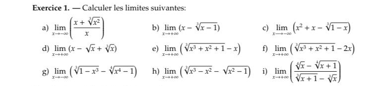 — Calculer les limites suivantes: 
a) limlimits _xto -∈fty ( (x+sqrt[3](x^2))/x ) b) limlimits _xto +∈fty (x-sqrt[3](x-1)) c) limlimits _xto -∈fty (x^2+x-sqrt[3](1-x))
d) limlimits _xto +∈fty (x-sqrt(x)+sqrt[3](x)) e) limlimits _xto +∈fty (sqrt[3](x^3+x^2+1)-x) f) limlimits _xto +∈fty (sqrt[3](x^3+x^2+1)-2x)
g) limlimits _xto -∈fty (sqrt[3](1-x^3)-sqrt[4](x^4-1)) h) limlimits _xto +∈fty (sqrt[3](x^3-x^2)-sqrt(x^2-1)) i) limlimits _xto +∈fty ( (sqrt[4](x)-sqrt[4](x+1))/sqrt[3](x+1)-sqrt[3](x) )