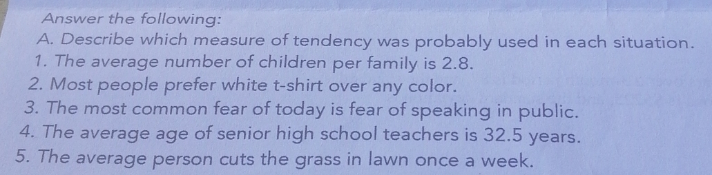 Answer the following: 
A. Describe which measure of tendency was probably used in each situation. 
1. The average number of children per family is 2.8. 
2. Most people prefer white t-shirt over any color. 
3. The most common fear of today is fear of speaking in public. 
4. The average age of senior high school teachers is 32.5 years. 
5. The average person cuts the grass in lawn once a week.