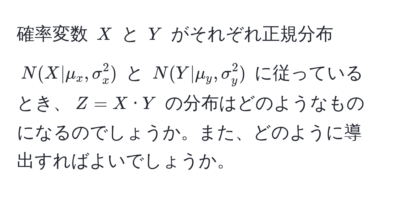 確率変数 $X$ と $Y$ がそれぞれ正規分布 $N(X|mu_x, sigma_x^2)$ と $N(Y|mu_y, sigma_y^2)$ に従っているとき、$Z = X · Y$ の分布はどのようなものになるのでしょうか。また、どのように導出すればよいでしょうか。