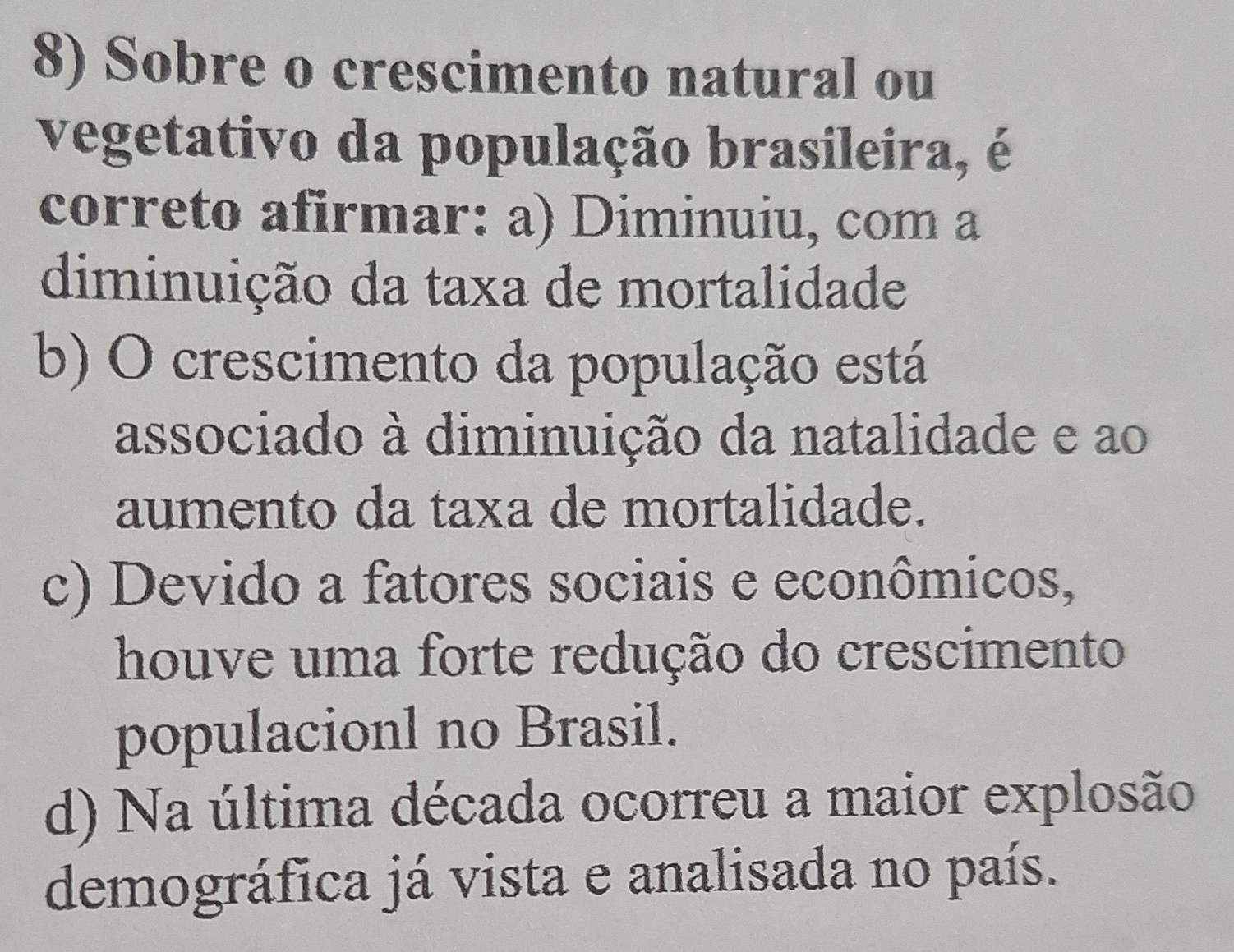 Sobre o crescimento natural ou
vegetativo da população brasileira, é
correto afirmar: a) Diminuiu, com a
diminuição da taxa de mortalidade
b) O crescimento da população está
associado à diminuição da natalidade e ao
aumento da taxa de mortalidade.
c) Devido a fatores sociais e econômicos,
houve uma forte redução do crescimento
populacionl no Brasil.
d) Na última década ocorreu a maior explosão
demográfica já vista e analisada no país.