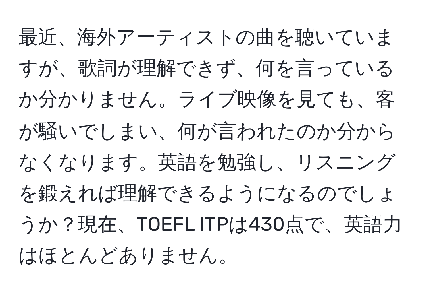 最近、海外アーティストの曲を聴いていますが、歌詞が理解できず、何を言っているか分かりません。ライブ映像を見ても、客が騒いでしまい、何が言われたのか分からなくなります。英語を勉強し、リスニングを鍛えれば理解できるようになるのでしょうか？現在、TOEFL ITPは430点で、英語力はほとんどありません。