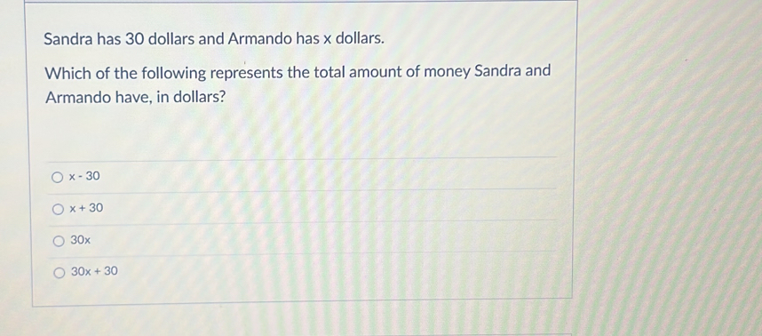 Sandra has 30 dollars and Armando has x dollars.
Which of the following represents the total amount of money Sandra and
Armando have, in dollars?
x-30
x+30
30x
30x+30