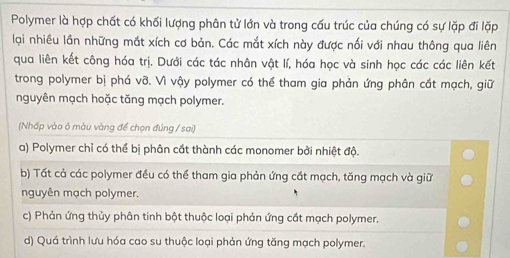 Polymer là hợp chất có khối lượng phân tử lớn và trong cấu trúc của chúng có sự lặp đi lặp
lại nhiều lần những mắt xích cơ bản. Các mắt xích này được nối với nhau thông qua liên
qua liên kết công hóa trị. Dưới các tác nhân vật lí, hóa học và sinh học các các liên kết
trong polymer bị phá vỡ. Vì vậy polymer có thể tham gia phản ứng phân cắt mạch, giữ
nguyên mạch hoặc tăng mạch polymer.
(Nhấp vào ô màu vàng để chọn đúng / sai)
a) Polymer chỉ có thể bị phân cắt thành các monomer bởi nhiệt độ.
b) Tất cả các polymer đều có thể tham gia phản ứng cắt mạch, tăng mạch và giữ
nguyên mạch polymer.
c) Phản ứng thủy phân tinh bột thuộc loại phản ứng cắt mạch polymer.
d) Quá trình lưu hóa cao su thuộc loại phản ứng tăng mạch polymer.