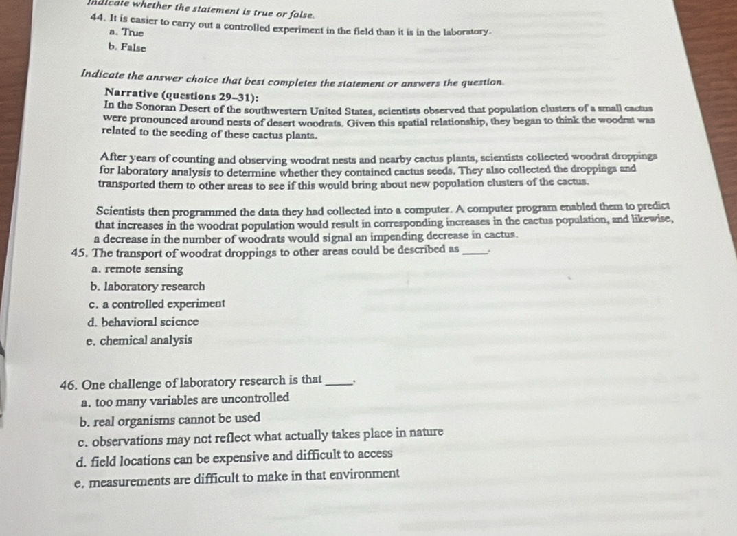 maicate whether the statement is true or false.
44. It is easier to carry out a controlled experiment in the field than it is in the laboratory.
a. True
b. False
Indicate the answer choice that best completes the statement or answers the question
Narrative (questions 29-31):
In the Sonoran Desert of the southwestern United States, scientists observed that population clusters of a small cactus
were pronounced around nests of desert woodrats. Given this spatial relationship, they began to think the woodrat was
related to the seeding of these cactus plants.
After years of counting and observing woodrat nests and nearby cactus plants, scientists collected woodrat droppings
for laboratory analysis to determine whether they contained cactus seeds. They also collected the droppings and
transported them to other areas to see if this would bring about new population clusters of the cactus.
Scientists then programmed the data they had collected into a computer. A computer program enabled them to predict
that increases in the woodrat population would result in corresponding increases in the cactus population, and likewise,
a decrease in the number of woodrats would signal an impending decrease in cactus.
45. The transport of woodrat droppings to other areas could be described as _.
a. remote sensing
b. laboratory research
c. a controlled experiment
d. behavioral science
e. chemical analysis
46. One challenge of laboratory research is that _.
a. too many variables are uncontrolled
b. real organisms cannot be used
c. observations may not reflect what actually takes place in nature
d. field locations can be expensive and difficult to access
e. measurements are difficult to make in that environment