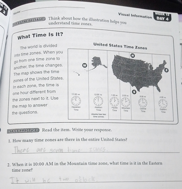 K1
_
3 Name:_
week 
Visual Information DAY 4
Ea the PASSAGE? Think about how the illustration helps you
understand time zones.
What Time Is It?
The world is divided
U
into time zones. When yo
go from one time zone to
another, the time change
The map shows the time
zones of the United State
In each zone, the time is
one hour different from 
the zones next to it. Use
the map to answer
the questions. 
skILe pRACTICE Read the item. Write your response.
1. How many time zones are there in the entire United States?
_
2. When it is 10:00 AM in the Mountain time zone, what time is it in the Eastern
time zone?
_