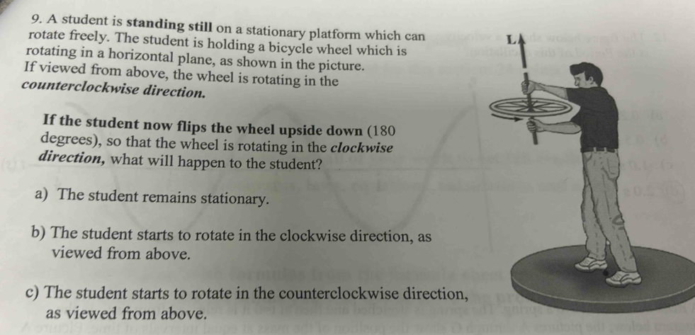 A student is standing still on a stationary platform which can
rotate freely. The student is holding a bicycle wheel which is
rotating in a horizontal plane, as shown in the picture.
If viewed from above, the wheel is rotating in the
counterclockwise direction.
If the student now flips the wheel upside down (180
degrees), so that the wheel is rotating in the clockwise
direction, what will happen to the student?
a) The student remains stationary.
b) The student starts to rotate in the clockwise direction, as
viewed from above.
c) The student starts to rotate in the counterclockwise direction,
as viewed from above.