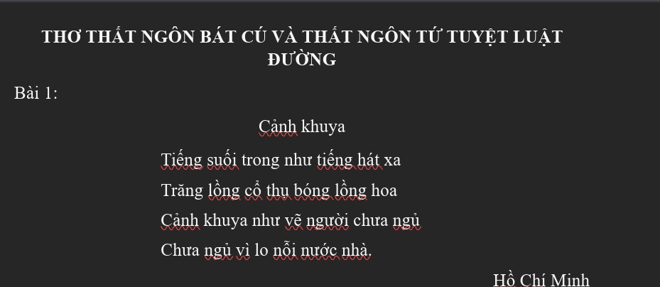 thơ thất ngôn bát cú và thát ngôn tứ tuyệt luật
ĐUờNG
Bài 1:
Cảnh khuya
Tiếng suối trong như tiếng hát xa
Trăng lồng cổ thụ bóng lồng hoa
Cảnh khuya như vẽ người chưa ngủ
Chưa ngủ vì lo nỗi nước nhà,
Hồ Chí Minh