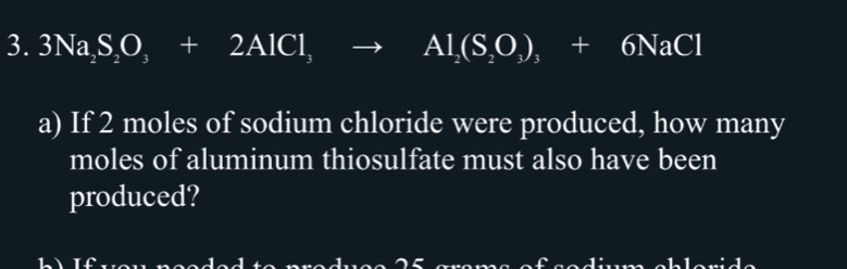 3Na_2S_2O_3+2AlCl_3to Al_2(S_2O_3+6NaCl
a) If 2 moles of sodium chloride were produced, how many 
moles of aluminum thiosulfate must also have been 
produced?