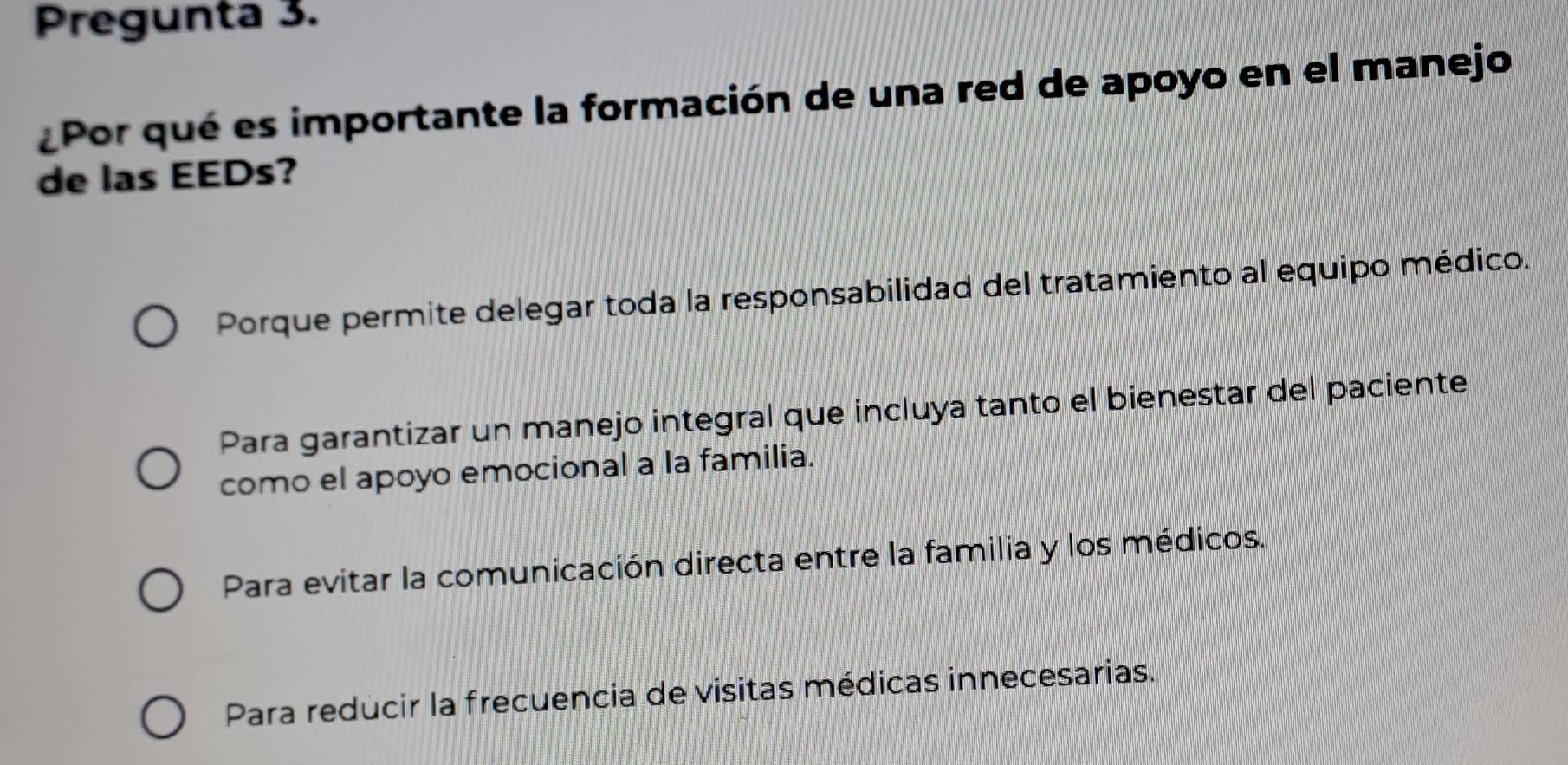 Pregunta 3.
Por qué es importante la formación de una red de apoyo en el manejo
de las EEDs?
Porque permite delegar toda la responsabilidad del tratamiento al equipo médico.
Para garantizar un manejo integral que incluya tanto el bienestar del paciente
como el apoyo emocional a la familia.
Para evitar la comunicación directa entre la familia y los médicos.
Para reducir la frecuencia de visitas médicas innecesarias.