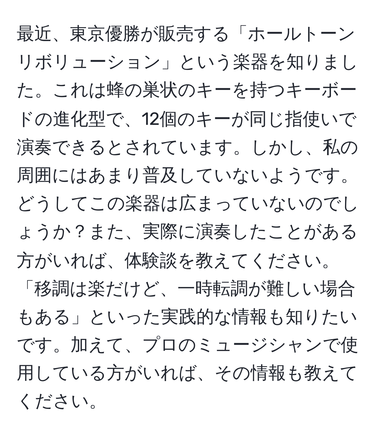 最近、東京優勝が販売する「ホールトーン リボリューション」という楽器を知りました。これは蜂の巣状のキーを持つキーボードの進化型で、12個のキーが同じ指使いで演奏できるとされています。しかし、私の周囲にはあまり普及していないようです。どうしてこの楽器は広まっていないのでしょうか？また、実際に演奏したことがある方がいれば、体験談を教えてください。「移調は楽だけど、一時転調が難しい場合もある」といった実践的な情報も知りたいです。加えて、プロのミュージシャンで使用している方がいれば、その情報も教えてください。