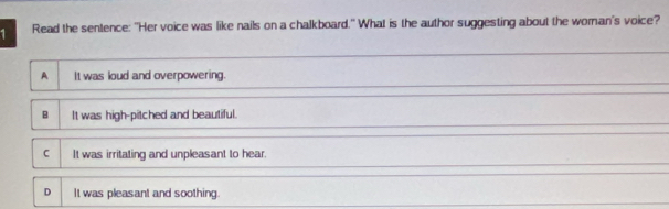 Read the sentence: "Her voice was like nails on a chalkboard." What is the author suggesting about the woran's voice?
A It was loud and overpowering.
B It was high-pitched and beautiful.
C It was irritating and unpleasant to hear.
D It was pleasant and soothing.