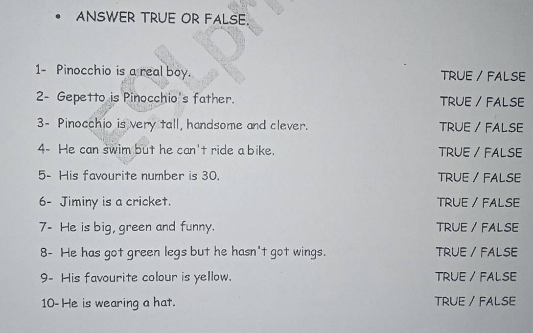 ANSWER TRUE OR FALSE.
1- Pinocchio is a real boy. TRUE / FALSE
2- Gepetto is Pinocchio's father. TRUE / FALSE
3- Pinocchio is very tall, handsome and clever. TRUE / FALSE
4- He can swim but he can't ride a bike. TRUE / FALSE
5- His favourite number is 30. TRUE / FALSE
6- Jiminy is a cricket. TRUE / FALSE
7- He is big, green and funny. TRUE / FALSE
8- He has got green legs but he hasn't got wings. TRUE / FALSE
9- His favourite colour is yellow. TRUE / FALSE
10- He is wearing a hat. TRUE / FALSE