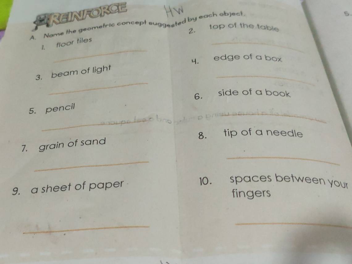 PREINFORCE 
A. Name the geometric concept suggested by each object. 
5. 
2. top of the table 
_ 
1. floor tiles 
_ 
4. edge of a box 
_ 
_ 
3. beam of light 
6. side of a book 
5. pencil 
_ 
_ 
8. tip of a needle 
7. grain of sand 
_ 
_ 
9. a sheet of paper 
10. spaces between your 
fingers 
_ 
_