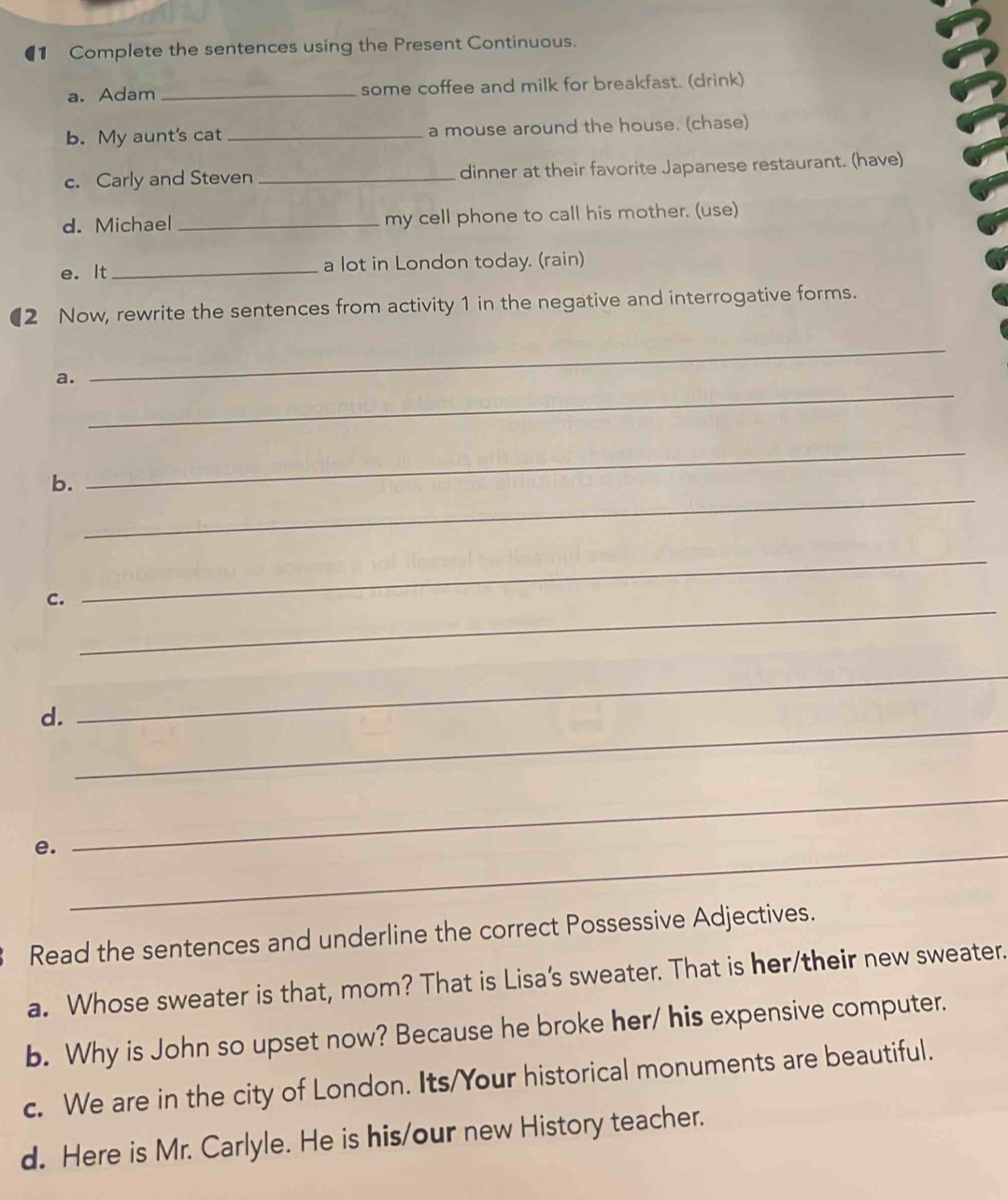 €1 Complete the sentences using the Present Continuous. 
a. Adam _some coffee and milk for breakfast. (drink) 
b. My aunt's cat _a mouse around the house. (chase) 
c. Carly and Steven _dinner at their favorite Japanese restaurant. (have) 
d. Michael _my cell phone to call his mother. (use) 
e. It _a lot in London today. (rain) 
(2 Now, rewrite the sentences from activity 1 in the negative and interrogative forms. 
_ 
a. 
_ 
_ 
_ 
b. 
_ 
C. 
_ 
_ 
d. 
_ 
_ 
e._ 
Read the sentences and underline the correct Possessive Adjectives. 
a. Whose sweater is that, mom? That is Lisa's sweater. That is her/their new sweater. 
b. Why is John so upset now? Because he broke her/ his expensive computer. 
c. We are in the city of London. Its/Your historical monuments are beautiful. 
d. Here is Mr. Carlyle. He is his/our new History teacher.