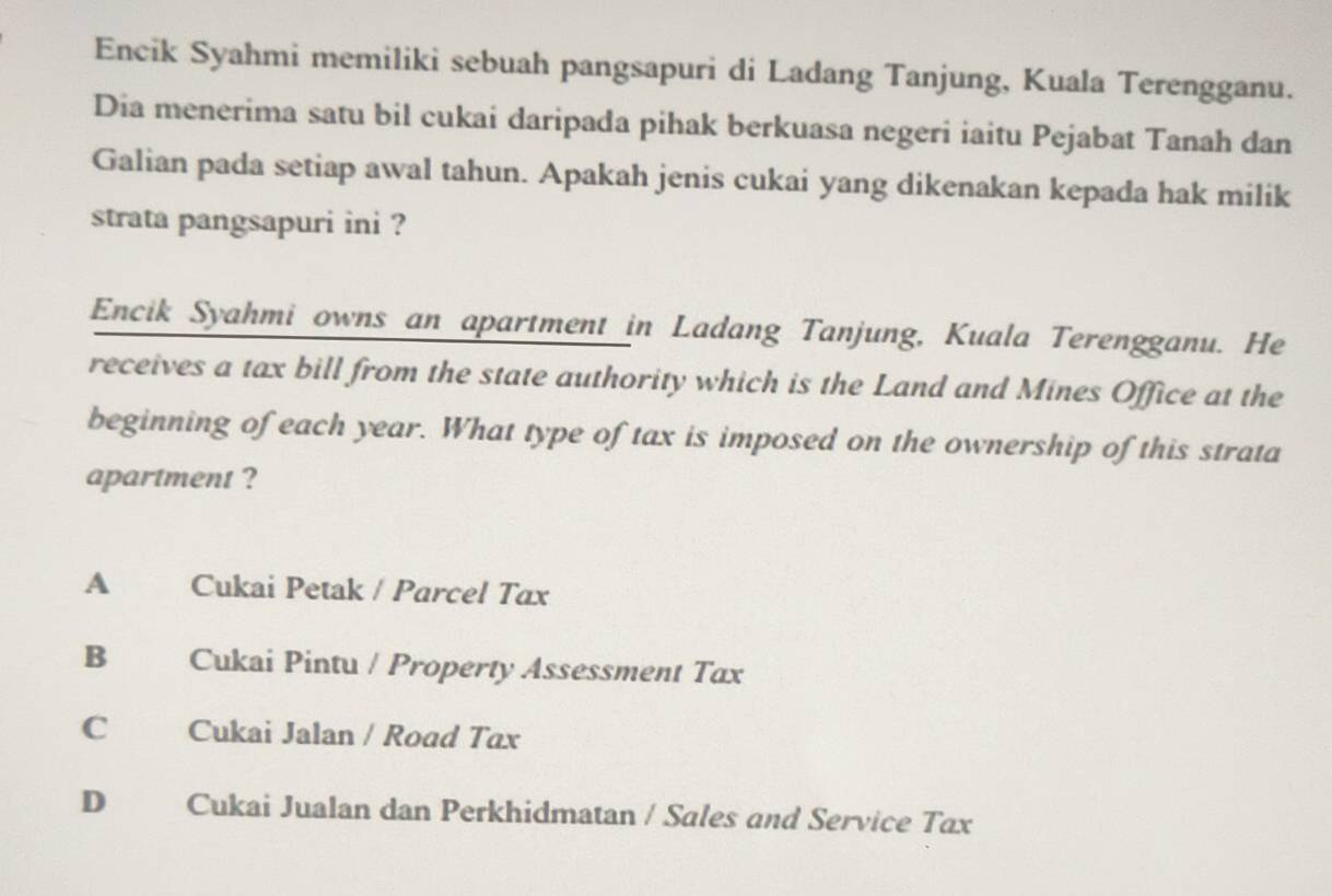 Encik Syahmi memiliki sebuah pangsapuri di Ladang Tanjung, Kuala Terengganu.
Dia menerima satu bil cukai daripada pihak berkuasa negeri iaitu Pejabat Tanah dan
Galian pada setiap awal tahun. Apakah jenis cukai yang dikenakan kepada hak milik
strata pangsapuri ini ?
Encik Syahmi owns an apartment in Ladang Tanjung, Kuala Terengganu. He
receives a tax bill from the state authority which is the Land and Mines Office at the
beginning of each year. What type of tax is imposed on the ownership of this strata
apartment ?
A Cukai Petak / Parcel Tax
B Cukai Pintu / Property Assessment Tax
C Cukai Jalan / Road Tax
D Cukai Jualan dan Perkhidmatan / Sales and Service Tax