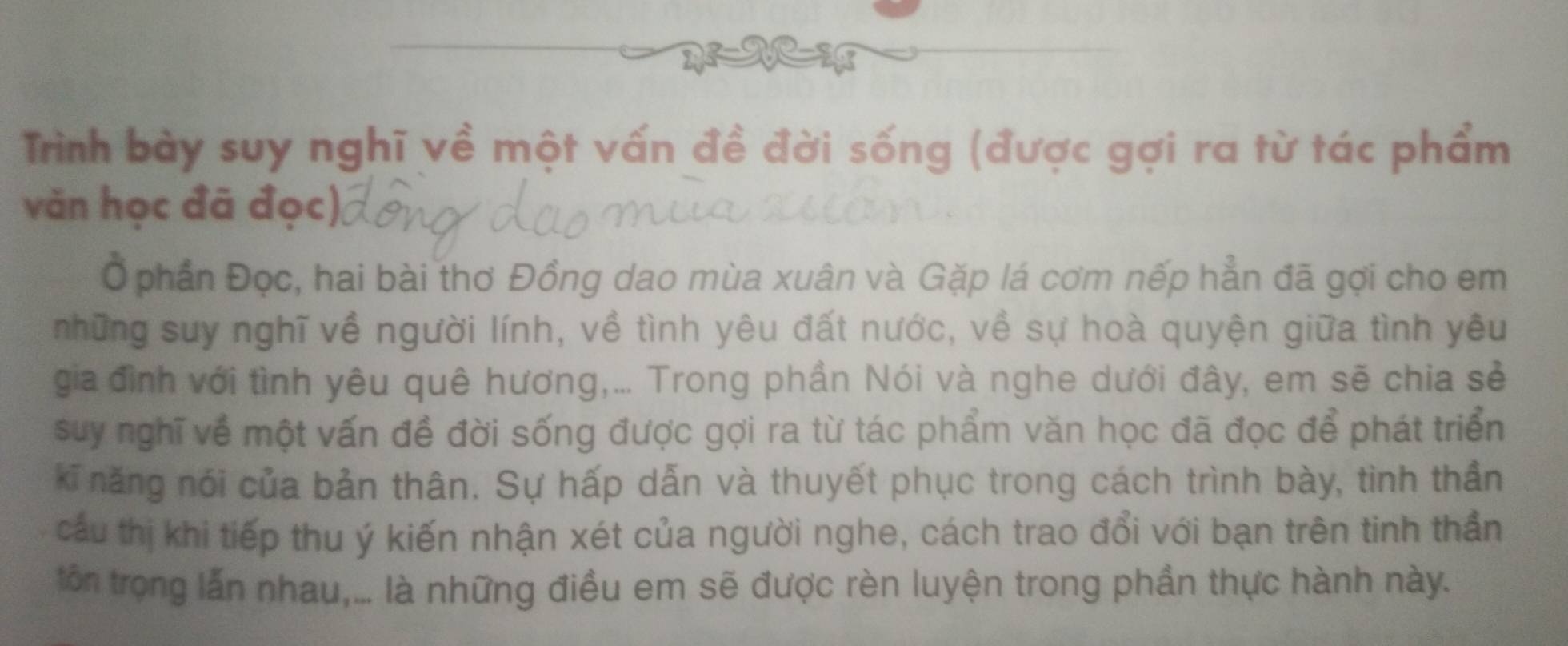 Trình bày suy nghĩ về một vấn đề đời sống (được gợi ra từ tác phẩm 
văn học đã đọc), 
Ở phần Đọc, hai bài thơ Đồng dao mùa xuân và Gặp lá cơm nếp hẳn đã gợi cho em 
những suy nghĩ về người lính, về tình yêu đất nước, về sự hoà quyện giữa tình yêu 
gia đình với tình yêu quê hương,... Trong phần Nói và nghe dưới đây, em sẽ chia sẻ 
suy nghĩ về một vấn đề đời sống được gợi ra từ tác phẩm văn học đã đọc để phát triển 
kĩ năng nói của bản thân. Sự hấp dẫn và thuyết phục trong cách trình bày, tình thần 
cầu thị khi tiếp thu ý kiến nhận xét của người nghe, cách trao đổi với bạn trên tinh thần 
ôn trọng lấn nhau,... là những điều em sẽ được rèn luyện trong phần thực hành này.