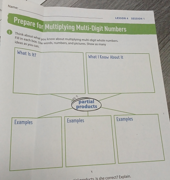 Name: 
> 
_ 
LESSON 4 SESSION 1 
Prepare for Multiplying Multi-Digit Numbers 
Think about what you know about multiplying multi-digit whole numbers 
Fill in each box, Use words, numbers, and pictures. Show as many 
ideas as yo 
ucts. Is she correct? Explain.