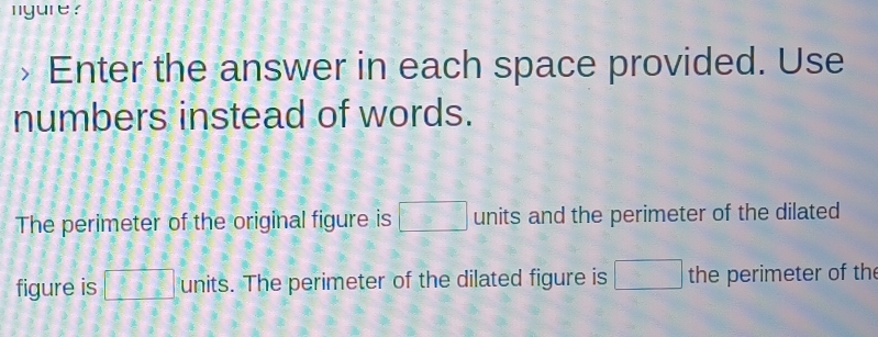 nyure ? 
Enter the answer in each space provided. Use 
numbers instead of words. 
The perimeter of the original figure is □ units and the perimeter of the dilated 
figure is □ units. The perimeter of the dilated figure is □ the perimeter of th