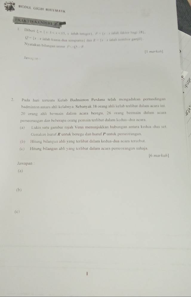 MODUL GIGIH MATEMATIK 
PRAK TIS KENDIRI 
1. Diberi  x/5 =(x:1 v ialah integer ). P= x |d falah faktor hags 281.
Q= x:x ialah kuasa dua sempurna ) dan R= x y iatah nombor ganjil . 
Nyatakan bilangan unsur PC+C=R
[1 markah] 
Jawapan: 
2. Pada hari tertentu Kelab Badminton Perdana telah mengadakan pertandingan 
badminton antara ahli kelabnya. Sebanyak 38 orang ahli kelab terlibat dalam acara ini
20 orang ahli bermain dalam acara beregu, 26 orang bermain dalam acara 
perseorangan dan beberapa orang pemain terlibat dalam kedua-dua acara. 
(a) Lukis satu gambar rajah Venn menunjukkan hubungan antara kedua-dua set 
Gunakan huruf R untuk beregu dan huruf P untuk perscorangan. 
(b) Hitung bilangan ahli yang terlibat dalam kedua-dua acara tersebut. 
(c) Hitung bilangan ahli yang terlibat dalam acara perseorangan sahaja 
[6 markah] 
Jawapan : 
(a) 
(b) 
(c)