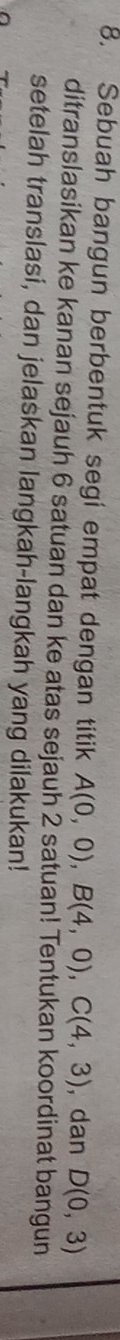 Sebuah bangun berbentuk segi empat dengan titik A(0,0), B(4,0), C(4,3) , dan D(0,3)
ditranslasikan ke kanan sejauh 6 satuan dan ke atas sejauh 2 satuan! Tentukan koordinat bangun 
setelah translasi, dan jelaskan langkah-langkah yang dilakukan!